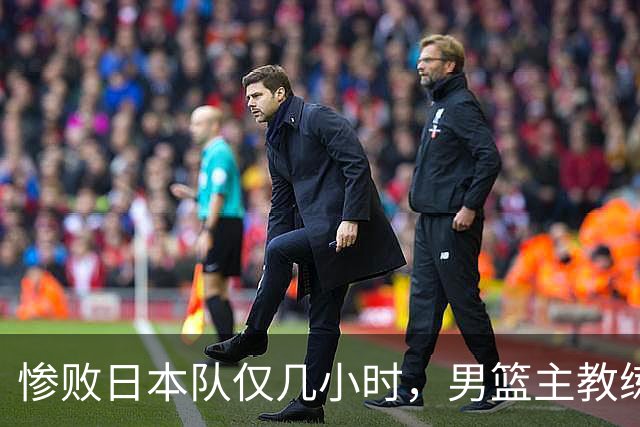 惨败日本队仅几小时,男篮主教练郭士强上热搜,胡明轩承认出问题